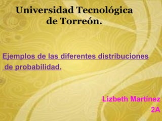 Universidad Tecnológica
         de Torreón.


Ejemplos de las diferentes distribuciones
de probabilidad.



                           Lizbeth Martínez
                                         2A
 