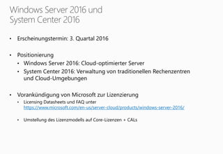 • Erscheinungstermin: 3. Quartal 2016
• Positionierung
• Windows Server 2016: Cloud-optimierter Server
• System Center 2016: Verwaltung von traditionellen Rechenzentren
und Cloud-Umgebungen
• Vorankündigung von Microsoft zur Lizenzierung
• Licensing Datasheets und FAQ unter
https://www.microsoft.com/en-us/server-cloud/products/windows-server-2016/
• Umstellung des Lizenzmodells auf Core-Lizenzen + CALs
 