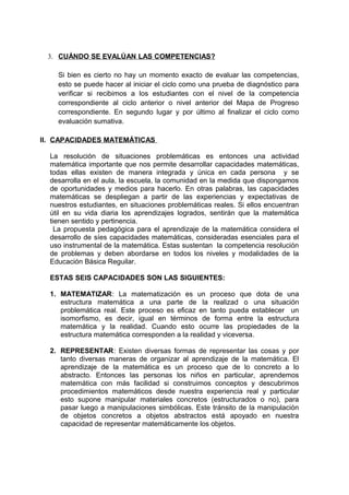 3. CUÁNDO SE EVALÚAN LAS COMPETENCIAS?
Si bien es cierto no hay un momento exacto de evaluar las competencias,
esto se puede hacer al iniciar el ciclo como una prueba de diagnóstico para
verificar si recibimos a los estudiantes con el nivel de la competencia
correspondiente al ciclo anterior o nivel anterior del Mapa de Progreso
correspondiente. En segundo lugar y por último al finalizar el ciclo como
evaluación sumativa.
II. CAPACIDADES MATEMÁTICAS
La resolución de situaciones problemáticas es entonces una actividad
matemática importante que nos permite desarrollar capacidades matemáticas,
todas ellas existen de manera integrada y única en cada persona y se
desarrolla en el aula, la escuela, la comunidad en la medida que dispongamos
de oportunidades y medios para hacerlo. En otras palabras, las capacidades
matemáticas se despliegan a partir de las experiencias y expectativas de
nuestros estudiantes, en situaciones problemáticas reales. Si ellos encuentran
útil en su vida diaria los aprendizajes logrados, sentirán que la matemática
tienen sentido y pertinencia.
La propuesta pedagógica para el aprendizaje de la matemática considera el
desarrollo de síes capacidades matemáticas, consideradas esenciales para el
uso instrumental de la matemática. Estas sustentan la competencia resolución
de problemas y deben abordarse en todos los niveles y modalidades de la
Educación Básica Reguilar.
ESTAS SEIS CAPACIDADES SON LAS SIGUIENTES:
1. MATEMATIZAR: La matematización es un proceso que dota de una
estructura matemática a una parte de la realizad o una situación
problemática real. Este proceso es eficaz en tanto pueda establecer un
isomorfismo, es decir, igual en términos de forma entre la estructura
matemática y la realidad. Cuando esto ocurre las propiedades de la
estructura matemática corresponden a la realidad y viceversa.
2. REPRESENTAR: Existen diversas formas de representar las cosas y por
tanto diversas maneras de organizar al aprendizaje de la matemática. El
aprendizaje de la matemática es un proceso que de lo concreto a lo
abstracto. Entonces las personas los niños en particular, aprendemos
matemática con más facilidad si construimos conceptos y descubrimos
procedimientos matemáticos desde nuestra experiencia real y particular
esto supone manipular materiales concretos (estructurados o no), para
pasar luego a manipulaciones simbólicas. Este tránsito de la manipulación
de objetos concretos a objetos abstractos está apoyado en nuestra
capacidad de representar matemáticamente los objetos.
 