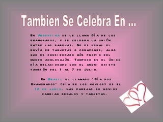 Tambien Se Celebra En ... En  Argentina  se le llama Día de los enamorados, y se celebra la unión entre las parejas. No es usual el envío de tarjetas o corazones, algo que es considerado más propio del mundo anglosajón. Tampoco es el único día relacionado con el amor: existe también del 1 al 7 de Julio. En  Brasil  el llamado 'Día dos Enamorados' (día de los novios) es el  12 de junio . Las parejas de novios cambian regalos y tarjetas.  