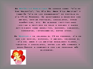 En  República Dominicana  Se conoce como: "día de San Valentín", "el Día Del Amor Y La Amistad" y también "día de los enamorados" se festeja el día 14 de Febrero. Se acostumbra a reunirse con amigos, enviar postales, chocolates, cenas románticas, etc. En algunas instituciones invitan a vestirse de rojo o rosado y hacen actividades como angelitos, buzones, karaokes, serenatas, intercambios, entre otros.  En  Venezuela  se celebra el 14 de febrero, día en que los novios, esposos, y amigos, celebran el día del amor y la amistad regalando flores, tarjetas y chocolates, entre los más comunes y reuniéndose a compartir con las personas más allegadas.  