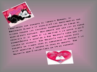 Imagínense que durante el Imperio Romano, el Emperador Claudio II prohibidó los matrimonios que dizque porque los soldados enamorados no daban el rendimiento deseado. Obviamente que una ley no puede prohibir ni el amor ni la amistad y la gente siguió enamorándose y acudían a San Valentín para que los casara en secreto. San Valentín pudo hacer esto durante un tiempo pero el emperador se entero y lo hizo arrestar y ordeno su pena de muerte. San Valentín murió decapitado un 14 de febrero. 