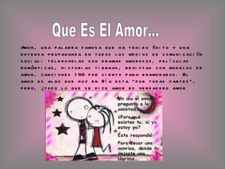 Amor, una palabra famosa que ha tenido éxito y una extensa propaganda en todos los medios de comunicación social: telenovelas con dramas amorosos, películas románticas, historias tiernas, revistas con modelos de amor, canciones 100 por ciento para enamorados. El amor es algo que hoy en Día esta "por todas partes", pero, ¿todo lo que se dice amor es verdadero amor  Que Es El Amor... 