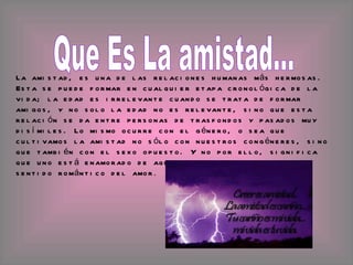 Que Es La amistad... La amistad, es una de las relaciones humanas más hermosas. Esta se puede formar en cualquier etapa cronológica de la vida; la edad es irrelevante cuando se trata de formar amigos, y no solo la edad no es relevante, sino que esta relación se da entre personas de trasfondos y pasados muy disímiles. Lo mismo ocurre con el género, o sea que cultivamos la amistad no sólo con nuestros congéneres, sino que también con el sexo opuesto. Y no por ello, significa que uno está enamorado de aquella otra persona, en el sentido romántico del amor .  