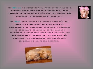 En  México  se demuestra el amor entre novios o esposos regalando rosas y chocolate, pero también se festeja ese día con los amigos más cercanos intercambiando tarjetas.  En  Perú  esta fiesta se conoce como Día del Amor y la Amistad, en esta fecha el intercambio de tarjetas, peluches y bombones de chocolate rellenos, especialmente diseñados y decorados para esta ocasión son muy populares. Dentro de los regalos más preciados se encuentran las orquídeas, oriundas de la flora peruana.  