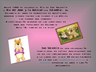Desde 1969 se celebra el Día de San Valentín o  Día del Amor y la Amistad  (en  Colombia ). En Colombia el amor se demuestra de muchísimas maneras siendo talvez las flores y la música las formas mas comunes: A continuación algunas de las canciones de amor mas populares en Colombia: Nota "El camino de la vida"   San Valentín  es una celebración tradicional de países anglosajones que se ha ido implantando en otros países a lo largo del siglo XX principalmente en la que los  enamorados ,  novios  o  esposos  expresan su amor y cariño mutuamente.   