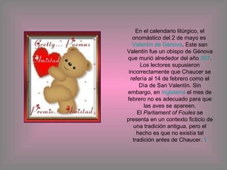 En el calendario litúrgico, el onomástico del 2 de mayo es  Valentín de Génova . Este san Valentín fue un obispo de Génova que murió alrededor del año  307 . Los lectores supusieron incorrectamente que Chaucer se refería al 14 de febrero como el Día de San Valentín. Sin embargo, en  Inglaterra  el mes de febrero no es adecuado para que las aves se apareen. El  Parliament of Foules  se presenta en un contexto ficticio de una tradición antigua, pero el hecho es que no existía tal tradición antes de Chaucer.  1 