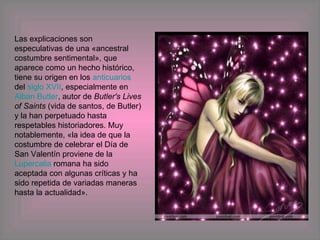 Las explicaciones son especulativas de una «ancestral costumbre sentimental», que aparece como un hecho histórico, tiene su origen en los  anticuarios  del  siglo XVII , especialmente en  Alban Butler , autor de  Butler's Lives of Saints  (vida de santos, de Butler) y la han perpetuado hasta respetables historiadores. Muy notablemente, «la idea de que la costumbre de celebrar el Día de San Valentín proviene de la  Lupercalia  romana ha sido aceptada con algunas críticas y ha sido repetida de variadas maneras hasta la actualidad». 