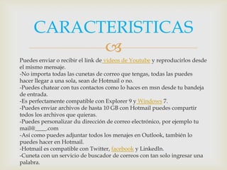 CARACTERISTICAS
           
Puedes enviar o recibir el link de videos de Youtube y reproducirlos desde
el mismo mensaje.
-No importa todas las cunetas de correo que tengas, todas las puedes
hacer llegar a una sola, sean de Hotmail o no.
-Puedes chatear con tus contactos como lo haces en msn desde tu bandeja
de entrada.
-Es perfectamente compatible con Explorer 9 y Windows 7.
-Puedes enviar archivos de hasta 10 GB con Hotmail puedes compartir
todos los archivos que quieras.
-Puedes personalizar du dirección de correo electrónico, por ejemplo tu
mail@____.com
-Así como puedes adjuntar todos los menajes en Outlook, también lo
puedes hacer en Hotmail.
-Hotmail es compatible con Twitter, facebook y Linkedln.
-Cuneta con un servicio de buscador de correos con tan solo ingresar una
palabra.
 