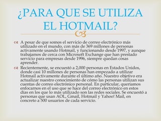 ¿PARA QUE SE UTILIZA
      EL HOTMAIL?
                                
 A pesar de que somos el servicio de correo electrónico más
  utilizado en el mundo, con más de 369 millones de personas
  activamente usando Hotmail, y funcionando desde 1997, y aunque
  trabajamos de cerca con Microsoft Exchange que han prestado
  servicio para empresas desde 1996, siempre quedan cosas
  aprender.
 Recientemente, se encuestó a 2,000 personas en Estados Unidos,
  donde casi 10 millones de personas han empezado a utilizar
  Hotmail activamente durante el último año. Nuestro objetivo era
  actualizar nuestro conocimiento de cómo las personas utilizan sus
  cuentas de correo electrónico personal. En particular, queríamos
  enfocarnos en el uso que se hace del correo electrónico en estos
  días en los que lo más utilizado son las redes sociales. Se encuestó a
  personas que usan AOL, Gmail, Hotmail y Yahoo! Mail, en
  concreto a 500 usuarios de cada servicio.
 