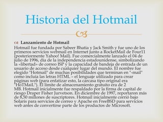 Historia del Hotmail
              
 Lanzamiento de Hotmail
Hotmail fue fundada por Sabeer Bhatia y Jack Smith y fue uno de los
primeros servicios webmail en Internet junto a RocketMail de Four11
(posteriormente Yahoo! Mail). Fue comercialmente lanzado el 04 de
julio de 1996, día de la independencia estadounidense, simbolizando
la «libertad» de correo ISP y la capacidad de bandeja de entrada de un
usuario de acceso desde cualquier lugar del mundo. El nombre fue
elegido "Hotmail" de muchas posibilidades que terminan en "-mail"
como incluía las letras HTML – el lenguaje utilizado para crear
páginas web (para enfatizar esto, la carcasa tipo original era
"HoTMaiL"). El límite de almacenamiento gratuito era de 2
MB. Hotmail inicialmente fue respaldado por la firma de capital de
riesgo Draper Fisher Jurvetson. En diciembre de 1997, reportaron más
de 8,50 millones de suscriptores. Hotmail inicialmente corrió bajo
Solaris para servicios de correo y Apache en FreeBSD para servicios
web antes de convertirse parte de los productos de Microsoft.
 