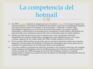 La competencia del
                 hotmail
                                       
 En 2004, Google anunció su propio servicio de correo, Gmail. Con mayor espacio de
  almacenamiento, velocidad y flexibilidad de interfaz, este nuevo competidor impulsó
  una ola de innovación en webmail. Los principales – Hotmail y Yahoo! Mail –
  introdujeron upgrade a sus servicios de correo electrónico con mayor rapidez,
  seguridad y características avanzadas pero claramente Gmail estaba colocándose en
  una posición muy referente respecto los otros webmails como los datos indican.
 Desde que Microsoft anunció que el sistema de correo electrónico Hotmail
  desaparecería, muchos empezaron a preguntarse qué significará para sus viejas
  cuentas, algunas de las cuales datan de 1996, cuando empezó el servicio.
 Por lo pronto Microsoft ha anunciado que en un futuro próximo todas esas cuentas
  pasarán a formar parte de Outlook, el sistema de mensajería que forma parte de un
  conjunto de aplicaciones de la firma que ahora será ampliado.
 Con este cambio la empresa de software promete a los usuarios todo tipo de ventajas:
  desde integrar las llamadas a través de Skype hasta dar solución a esos buzones de
  correo con más de 1.000 mensajes sin borrar. Sin embargo, muchos se estarán
  preguntando a dónde irá a parar esa base de datos con mensajes conteniendo años de
  nuestra vida digital.
 
