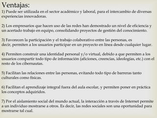 Ventajas:

1) Puede ser utilizada en el sector académico y laboral, para el intercambio de diversas
experiencias innovadoras.
2) Los empresarios que hacen uso de las redes han demostrado un nivel de eficiencia y
un acertado trabajo en equipo, consolidando proyectos de gestión del conocimiento.

3) Favorecen la participación y el trabajo colaborativo entre las personas, es
decir, permiten a los usuarios participar en un proyecto en línea desde cualquier lugar.
4) Permiten construir una identidad personal y/o virtual, debido a que permiten a los
usuarios compartir todo tipo de información (aficiones, creencias, ideologías, etc.) con el
resto de los cibernautas.
5) Facilitan las relaciones entre las personas, evitando todo tipo de barreras tanto
culturales como físicas.
6) Facilitan el aprendizaje integral fuera del aula escolar, y permiten poner en práctica
los conceptos adquiridos.
7) Por el aislamiento social del mundo actual, la interacción a través de Internet permite
a un individuo mostrarse a otros. Es decir, las redes sociales son una oportunidad para
mostrarse tal cual.

 