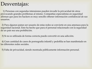 Desventajas:
1) Personas con segundas intensiones pueden invadir la privacidad de otros
provocando grandes problemas al mismo. Compañías especialistas en seguridad
afirman que para los hackers es muy sencillo obtener información confidencial de sus
usuarios.

2) Para algunos países ser usuario de estas redes se convierte en una amenaza para la
seguridad nacional. Esto ha hecho que para el personal relacionado con la seguridad
de un país sea una prohibición.
3) Si no es utilizada de forma correcta puede convertir en una adicción.

4) Gran cantidad de casos de pornografía infantil y pedofilia se han manifestado en
las diferentes redes sociales.
5) Falta de privacidad, siendo mostrada públicamente información personal.

 