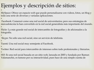 Ejemplos y descripción de sitios:

•
MySpace: Ofrece un espacio web que puede personalizarse con videos, fotos, un blog y
toda una serie de diversas y variadas aplicaciones.
•
Facebook: Comenzó como una red social de universitarios; pero sus estrategias de
mercadotecnia la han convertido en la red social generalista más importante del mundo.
•
Flickr: La más grande red social de intercambio de fotografías y de aficionados a la
fotografía.
•
Skype: No sólo una red social, sino un servicio de telefonía.
•
Tuenti: Una red social muy semejante al Facebook.
•
Twitter: Red social para intercambio de intereses sobre todo profesionales y literarios.
•
Hi5: Es una red social basada en un sitio web, lanzada en 2003 y fundada por Ramun
Yalamanchis, es famoso por su interactividad, pues hace de una simple cuenta de

 