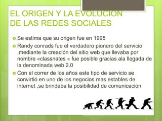 EL ORIGEN Y LA EVOLUCION
DE LAS REDES SOCIALES
 Se estima que su origen fue en 1995
 Randy conrads fue el verdadero pionero del servicio
,mediante la creación del sitio web que llevaba por
nombre «classnates « fue posible gracias ala llegada de
la denominada web 2.0
 Con el correr de los años este tipo de servicio se
convirtió en uno de los negocios mas estables de
internet ,se brindaba la posibilidad de comunicación
 
