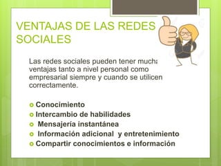 VENTAJAS DE LAS REDES
SOCIALES
Las redes sociales pueden tener muchas
ventajas tanto a nivel personal como
empresarial siempre y cuando se utilicen
correctamente.
 Conocimiento
 Intercambio de habilidades
 Mensajería instantánea
 Información adicional y entretenimiento
 Compartir conocimientos e información
 