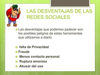 LAS DESVENTAJAS DE LAS
REDES SOCIALES
 Las desventajas que podemos padecer son
los posibles peligros de estas herramientas
que utilizamos a diario.
 falta de Privacidad
 Fraude
 Menos contacto personal
 Ruptura amorosa
 Abusar del uso
 