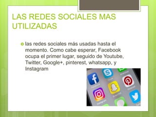 LAS REDES SOCIALES MAS
UTILIZADAS
 las redes sociales más usadas hasta el
momento. Como cabe esperar, Facebook
ocupa el primer lugar, seguido de Youtube,
Twitter, Google+, pinterest, whatsapp, y
Instagram
 