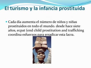 El turismo y la infancia prostituida

 Cada día aumenta el número de niños y niñas
  prostituidos en todo el mundo. desde hace siete
  años, ecpat (end child prostitution and trafficking
  coordina esfuerzos para erradicar esta lacra.
 