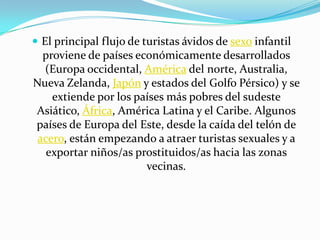  El principal flujo de turistas ávidos de sexo infantil
  proviene de países económicamente desarrollados
  (Europa occidental, América del norte, Australia,
Nueva Zelanda, Japón y estados del Golfo Pérsico) y se
    extiende por los países más pobres del sudeste
Asiático, África, América Latina y el Caribe. Algunos
países de Europa del Este, desde la caída del telón de
 acero, están empezando a atraer turistas sexuales y a
   exportar niños/as prostituidos/as hacia las zonas
                       vecinas.
 