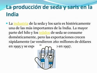 La producción de seda y saris en la
India
 La industria de la seda y los saris es históricamente
  una de las más importantes de la India. La mayor
  parte del hilo y los tejidos de seda se consume
  domésticamente, pero las exportaciones crecen
 rápidamente (se vendieron 260 millones de dólares
 en 1995 y se espera llegar a 300 en 1997.
 