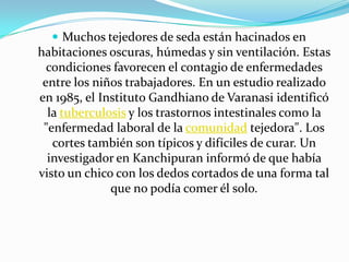  Muchos tejedores de seda están hacinados en
habitaciones oscuras, húmedas y sin ventilación. Estas
  condiciones favorecen el contagio de enfermedades
 entre los niños trabajadores. En un estudio realizado
en 1985, el Instituto Gandhiano de Varanasi identificó
  la tuberculosis y los trastornos intestinales como la
 "enfermedad laboral de la comunidad tejedora". Los
   cortes también son típicos y difíciles de curar. Un
  investigador en Kanchipuran informó de que había
visto un chico con los dedos cortados de una forma tal
              que no podía comer él solo.
 