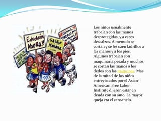 Los niños usualmente
trabajan con las manos
desprotegidas, y a veces
descalzos. A menudo se
cortan y se les caen ladrillos a
las manos y a los pies.
Algunos trabajan con
maquinaria pesada y muchos
se cortan las manos o los
dedos con las máquinas. Más
de la mitad de los niños
entrevistados por el Asian-
American Free Labor
Institute dijeron estar en
deuda con su amo. La mayor
queja era el cansancio.
 