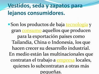 Vestidos, seda y zapatos para
lejanos consumidores.
 Son los productos de baja tecnología y
 gran consumo aquellos que producen
    para la exportación países como
  Tailandia, China o Indonesia, los que
  hacen crecer su desarrollo industrial.
En medio están las multinacionales que
 contratan el trabajo a empresa locales,
  quienes lo subcontratan a otras más
                pequeñas.
 