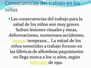 Consecuencias del trabajo en los
niños
  Las consecuencias del trabajo para la
   salud de los niños son muy graves.
     Sufren lesiones visuales y óseas,
 deformaciones, numerosos accidentes,
   muerte temprana... La mitad de los
  niños sometidos a trabajo forzoso en
 las fábricas de alfombras paquistaníes
   no llega nunca a los 12 años, según
            informes de 1991.
 