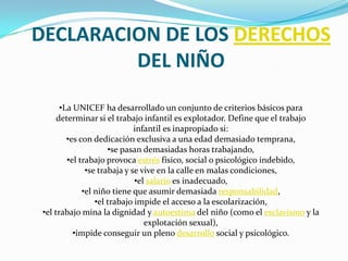 DECLARACION DE LOS DERECHOS
         DEL NIÑO
       •La UNICEF ha desarrollado un conjunto de criterios básicos para
      determinar si el trabajo infantil es explotador. Define que el trabajo
                              infantil es inapropiado si:
         •es con dedicación exclusiva a una edad demasiado temprana,
                      •se pasan demasiadas horas trabajando,
         •el trabajo provoca estrés físico, social o psicológico indebido,
               •se trabaja y se vive en la calle en malas condiciones,
                              •el salario es inadecuado,
              •el niño tiene que asumir demasiada responsabilidad,
                  •el trabajo impide el acceso a la escolarización,
 •el trabajo mina la dignidad y autoestima del niño (como el esclavismo y la
                                 explotación sexual),
           •impide conseguir un pleno desarrollo social y psicológico.
 