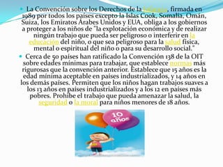  La Convención sobre los Derechos de la Infancia, firmada en
 1989 por todos los países excepto la Islas Cook, Somalia, Omán,
 Suiza, los Emiratos Árabes Unidos y EUA, obliga a los gobiernos
 a proteger a los niños de "la explotación económica y de realizar
     ningún trabajo que pueda ser peligroso o interferir en la
    educación del niño, o que sea peligroso para la salud física,
     mental o espiritual del niño o para su desarrollo social."
 Cerca de 50 países han ratificado la Convención 138 de la OIT
 sobre edades mínimas para trabajar, que establece normas más
 rigurosas que la convención anterior. Establece que 15 años es la
 edad mínima aceptable en países industrializados, y 14 años en
los demás países. Permiten que los niños hagan trabajos suaves a
   los 13 años en países industrializados y a los 12 en países más
    pobres. Prohibe el trabajo que pueda amenazar la salud, la
        seguridad o la moral para niños menores de 18 años.
 