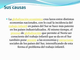 Sus causas

 La globalización económica crea lazos entre distintas
   economías nacionales, con lo cual la incidencia del
  trabajo infantil en países del Sur se hace más patente
   en los países industrializados. Al mismo tiempo, el
    proceso de globalización que permite al Norte ser
    consciente del trabajo infantil que se da en el Sur
   también pone presión a las economías y estructuras
   sociales de los países del Sur, intensificando de esta
          forma el problema del trabajo infantil.
 