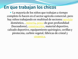 En que trabajan los chicos
    La mayoría de los niños que trabajan a tiempo
 completo lo hacen en el sector agrícola comercial, pero
 hay niños trabajando en multitud de sectores: servicio
    doméstico, , minería, pesca de gran profundidad
    (buceadores), construcción, material deportivo,
 calzado deportivo, equipamiento quirúrgico, cerillas y
     pirotecnia, carbón vegetal, fábricas de cristal y
                       cerámica.
 