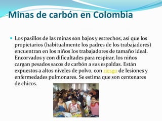 Minas de carbón en Colombia

 Los pasillos de las minas son bajos y estrechos, así que los
  propietarios (habitualmente los padres de los trabajadores)
  encuentran en los niños los trabajadores de tamaño ideal.
  Encorvados y con dificultades para respirar, los niños
  cargan pesados sacos de carbón a sus espaldas. Están
  expuestos a altos niveles de polvo, con riesgo de lesiones y
  enfermedades pulmonares. Se estima que son centenares
  de chicos.
 