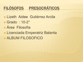 FILÓSOFOS PRESOCRÁTICOS 
 Lizeth Aidee Gutiérrez Arcila 
 Grado : 10-2° 
 Área Filosofía 
 Licenciada Emperatriz Balanta 
 ALBUM FILOSOFICO 
 