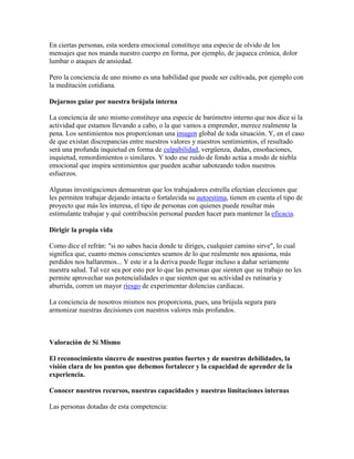 En ciertas personas, esta sordera emocional constituye una especie de olvido de los
mensajes que nos manda nuestro cuerpo en forma, por ejemplo, de jaqueca crónica, dolor
lumbar o ataques de ansiedad.
Pero la conciencia de uno mismo es una habilidad que puede ser cultivada, por ejemplo con
la meditación cotidiana.
Dejarnos guiar por nuestra brújula interna
La conciencia de uno mismo constituye una especie de barómetro interno que nos dice si la
actividad que estamos llevando a cabo, o la que vamos a emprender, merece realmente la
pena. Los sentimientos nos proporcionan una imagen global de toda situación. Y, en el caso
de que existan discrepancias entre nuestros valores y nuestros sentimientos, el resultado
será una profunda inquietud en forma de culpabilidad, vergüenza, dudas, ensoñaciones,
inquietud, remordimientos o similares. Y todo ese ruido de fondo actúa a modo de niebla
emocional que inspira sentimientos que pueden acabar saboteando todos nuestros
esfuerzos.
Algunas investigaciones demuestran que los trabajadores estrella efectúan elecciones que
les permiten trabajar dejando intacta o fortalecida su autoestima, tienen en cuenta el tipo de
proyecto que más les interesa, el tipo de personas con quienes puede resultar más
estimulante trabajar y qué contribución personal pueden hacer para mantener la eficacia.
Dirigir la propia vida
Como dice el refrán: "si no sabes hacia donde te diriges, cualquier camino sirve", lo cual
significa que, cuanto menos conscientes seamos de lo que realmente nos apasiona, más
perdidos nos hallaremos... Y este ir a la deriva puede llegar incluso a dañar seriamente
nuestra salud. Tal vez sea por esto por lo que las personas que sienten que su trabajo no les
permite aprovechar sus potencialidades o que sienten que su actividad es rutinaria y
aburrida, corren un mayor riesgo de experimentar dolencias cardiacas.
La conciencia de nosotros mismos nos proporciona, pues, una brújula segura para
armonizar nuestras decisiones con nuestros valores más profundos.
Valoración de Sí Mismo
El reconocimiento sincero de nuestros puntos fuertes y de nuestras debilidades, la
visión clara de los puntos que debemos fortalecer y la capacidad de aprender de la
experiencia.
Conocer nuestros recursos, nuestras capacidades y nuestras limitaciones internas
Las personas dotadas de esta competencia:
 