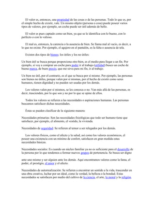 El valor es, entonces, una propiedad de las cosas o de las personas. Todo lo que es, por
el simple hecho de existir, vale. Un mismo objeto (persona o cosa) puede poseer varios
tipos de valores, por ejemplo, un coche puede ser útil además de bello.
El valor es pues captado como un bien, ya que se le identifica con lo bueno, con lo
perfecto o con lo valioso.
El mal es, entonces, la carencia o la ausencia de bien. Se llama mal al vacío, es decir, a
lo que no existe. Por ejemplo, el agujero en el pantalón, es la falta o ausencia de tela.
Existen dos tipos de bienes; los útiles y los no útiles:
Un bien útil se busca porque proporciona otro bien, es el medio para llegar a un fin. Por
ejemplo, si voy a comprar un coche para poder ir al trabajo (utilidad) busco un coche de
buena marca, de buen precio, que me sirva para mi fin, ir al trabajo.
Un bien no útil, por el contrario, es el que se busca por sí mismo. Por ejemplo, las personas
son bienes no útiles, porque valen por sí mismas, por el hecho de existir como seres
humanos, tienen dignidad y no pueden ser usadas por los demás.
Los valores valen por sí mismos, se les conozca o no. Van más allá de las personas, es
decir, trascienden, por lo que son y no por lo que se opine de ellos.
Todos los valores se refieren a las necesidades o aspiraciones humanas. Las personas
buscamos satisfacer dichas necesidades.
Éstas se pueden clasificar de la siguiente manera:
Necesidades primarias: Son las necesidades fisiológicas que todo ser humano tiene que
satisfacer, por ejemplo, el alimento, el vestido, la vivienda.
Necesidades de seguridad: Se refieren al temor a ser relegados por los demás.
Los valores físicos, como el afecto y la salud, así como los valores económicos, el
poseer una existencia con un mínimo de confort, satisfacen en gran medida estas
necesidades básicas.
Necesidades sociales: Es cuando un núcleo familiar ya no es suficiente para el desarrollo de
la persona por lo que tendemos a formar nuevos grupos de pertenencia. Se busca ser digno
ante uno mismo y ser alguien ante los demás. Aquí encontramos valores como la fama, el
poder, el prestigio, el amor y el afecto.
Necesidades de autorrealización: Se refieren a encontrar un sentido a la vida, trascender en
una obra creativa, luchar por un ideal, como la verdad, la belleza o la bondad. Estas
necesidades se satisfacen por medio del cultivo de la ciencia, el arte, la moral y la religión.
 