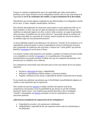 Existen un conjunto completamente nuevo de capacidades que están comenzando a
perfilarse como rasgos distintivos de los trabajadores estrella, entre las que cabe destacar la
capacidad de servir de catalizador del cambio y el aprovechamiento de la diversidad.
Descubrimos que existen algunas competencias que diferenciaban a los trabajadores estrella
de los otros. A saber: empatía, autodisciplina, iniciativa.
Para afrontar adecuadamente las situaciones emocionales en sumo grado hace falta ser un
buen mediador, es decir, hay que ser capaz de despertar la confianza de los demás y de
establecer un adecuado rapport con ellos, es decir, saber escuchar, ser capaz de persuadir y
saber aconsejar. En palabras de este mismo directivo: "para poder alentar la confianza de
los demás usted debe ser consciente de sí mismo, asumir el punto de vista de los demás y
ser también capaz de estar plenamente presente".
La única habilidad cognitiva que diferencia a los directivos "estrella" de los mediocres es la
capacidad de reconocer pautas, es decir la capacidad de extraer la información necesaria
para comprender las tendencias más relevantes y forjarse una "visión global" que permita
planificar estrategias de acción para el futuro.
Los mejores siempre están dispuestos, por ejemplo, a quedarse un tiempo extra para ayudar
a sus compañeros a concluir un proyecto y no se guardan para sí los pequeños
descubrimientos que pueden facilitar el trabajo sino que los comparten abiertamente. Son
personas que no compiten, sino colaboran.
Las competencias emocionales más relevantes para el éxito caen dentro de los tres grupos
siguientes:
Iniciativa, motivación de logro y adaptabilidad
Influencia, capacidad para liderar equipos y conciencia política
Empatía, confianza en uno mismo y capacidad de alentar el desarrollo de los demás.
En un mundo tan cambiante encontramos que la flexibilidad, la posibilidad de adaptarse al
cambio es más importante que la experiencia.
Sólo cuando una persona muestra un amplio ramillete del espectro total de las
competencias emocionales existe la posibilidad de que alcance lo que Mc Clelland
denominó "punto crítico", una condición que permite descollar como un trabajador
"estrella" y desempeñar una función semejante a la de los catalizadores en ciertas
reacciones químicas.
¿Qué buscan actualmente los empresarios de los trabajadores?
a. Capacidad de escuchar y de comunicarse verbalmente.
b. Adaptabilidad y capacidad de dar una respuesta creativa ante los contratiempos y
los obstáculos.
 