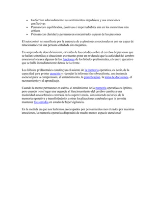 Gobiernan adecuadamente sus sentimientos impulsivos y sus emociones
conflictivas
Permanecen equilibrados, positivos e imperturbables aún en los momentos más
críticos
Piensan con claridad y permanecen concentrados a pesar de las presiones
El autocontrol se manifiesta por la ausencia de explosiones emocionales o por ser capaz de
relacionarse con una persona enfadada sin enojarnos.
Un sorprendente descubrimiento, extraído de los estudios sobre el cerebro de personas que
se hallan sometidas a situaciones estresantes pone en evidencia que la actividad del cerebro
emocional socava algunas de las funciones de los lóbulos prefrontrales, el centro ejecutivo
que se halla inmediatamente detrás de la frente.
Los lóbulos prefrontrales constituyen el asiento de la memoria operativa, es decir, de la
capacidad para prestar atención y recordar la información sobresaliente, una instancia
esencial para la comprensión, el entendimiento, la planificación, la toma de decisiones, el
razonamiento y el aprendizaje.
Cuando la mente permanece en calma, el rendimiento de la memoria operativa es óptimo,
pero cuando tiene lugar una urgencia el funcionamiento del cerebro cambia a una
modalidad autodefensiva centrada en la supervivencia, consumiendo recursos de la
memoria operativa y transfiriéndolos a otras localizaciones cerebrales que le permita
mantener los sentidos en estado de hipervigilancia.
En la medida en que nos hallemos preocupados por pensamientos movilizados por nuestras
emociones, la memoria operativa dispondrá de mucho menos espacio atencional
 