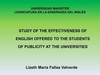 UNIVERSIDAD MAGISTER
LICENCIATURA EN LA ENSEÑANZA DEL INGLÉS
STUDY OF THE EFFECTIVENESS OF
ENGLISH OFFERED TO THE STUDENTS
OF PUBLICITY AT THE UNIVERSITIES
Lizeth María Fallas Valverde
 