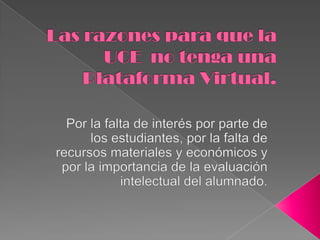 Por la falta de interés por parte de los estudiantes, por la falta de recursos materiales y económicos y por la importancia de la evaluación intelectual del alumnado.Las razones para que la UCE  no tenga una Plataforma Virtual.