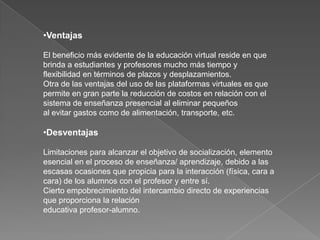 Ventajas El beneficio más evidente de la educación virtual reside en que brinda a estudiantes y profesores mucho más tiempo y flexibilidad en términos de plazos y desplazamientos.Otra de las ventajas del uso de las plataformas virtuales es que permite en gran parte la reducción de costos en relación con el sistema de enseñanza presencial al eliminar pequeños al evitar gastos como de alimentación, transporte, etc.DesventajasLimitaciones para alcanzar el objetivo de socialización, elemento esencial en el proceso de enseñanza/ aprendizaje, debido a las escasas ocasiones que propicia para la interacción (física, cara a cara) de los alumnos con el profesor y entre sí.Cierto empobrecimiento del intercambio directo de experiencias que proporciona la relación educativa profesor-alumno. 