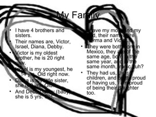 My Family I have 4 brothers and sisters. Their names are, Victor, Israel, Diana, Debby. Victor is my oldest brother, he is 20 right now. Israel is my youngest, he is 14 yrs. Old right now. Diana is my little sister, she is 9 yrs. Old. And Debby is my (baby) she is 5 yrs. Old. I have my mom and my dad, their names are Norma and Victor. They were both born in Mexico, they are of the same age, born in the same year, and in the same month, ironic huh? They had us, their 5 children, and pretty proud of having us, I am proud of being their daughter too. 