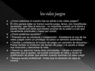  ¿Como sabemos si nuestro hijo es adicto a los video juegos?
 El niño parece estar en trance cuando juega, tenso, con mandíbulas
apretadas, ojos fijos al televisor , no responde cuando se le llama y
pierde interés por otras actividades propias de su edad o a las que
usualmente practicaba y hasta por comer.
 ¿Como podemos ayudarlo?
 • Prémielo por su conducta o cooperación - Establezca el uso de los
video juegos como un privilegio no como un derecho automático.
 • Cambie y establezca el horario de juego con periodos de descanso -
Puede facilitar la limitación del tiempo de juego y le ayuda a relajar
sus músculos y descansar la vista.
 • Desvíe su atención hacia otras actividades - Llévelo a practicar
deportes que le gusten, así puede sobresalir en ellos y recibir la
gratificación de poder que sienten cuando dominan un video juego.
 • Busque ayuda profesional - Antes que la situación se vaya de
control.
 