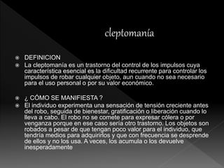  DEFINICION
 La cleptomanía es un trastorno del control de los impulsos cuya
característica esencial es la dificultad recurrente para controlar los
impulsos de robar cualquier objeto, aun cuando no sea necesario
para el uso personal o por su valor económico.
 ¿ CÓMO SE MANIFIESTA ?
 El individuo experimenta una sensación de tensión creciente antes
del robo, seguida de bienestar, gratificación o liberación cuando lo
lleva a cabo. El robo no se comete para expresar cólera o por
venganza porque en ese caso sería otro trastorno. Los objetos son
robados a pesar de que tengan poco valor para el individuo, que
tendría medios para adquirirlos y que con frecuencia se desprende
de ellos y no los usa. A veces, los acumula o los devuelve
inesperadamente
 
