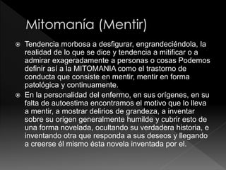 Tendencia morbosa a desfigurar, engrandeciéndola, la
realidad de lo que se dice y tendencia a mitificar o a
admirar exageradamente a personas o cosas Podemos
definir así a la MITOMANIA como el trastorno de
conducta que consiste en mentir, mentir en forma
patológica y continuamente.
 En la personalidad del enfermo, en sus orígenes, en su
falta de autoestima encontramos el motivo que lo lleva
a mentir, a mostrar delirios de grandeza, a inventar
sobre su origen generalmente humilde y cubrir esto de
una forma novelada, ocultando su verdadera historia, e
inventando otra que responda a sus deseos y llegando
a creerse él mismo ésta novela inventada por el.
 