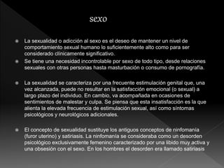  La sexualidad o adicción al sexo es el deseo de mantener un nivel de
comportamiento sexual humano lo suficientemente alto como para ser
considerado clínicamente significativo.
 Se tiene una necesidad incontrolable por sexo de todo tipo, desde relaciones
sexuales con otras personas hasta masturbación o consumo de pornografía.
 La sexualidad se caracteriza por una frecuente estimulación genital que, una
vez alcanzada, puede no resultar en la satisfacción emocional (o sexual) a
largo plazo del individuo. En cambio, va acompañada en ocasiones de
sentimientos de malestar y culpa. Se piensa que esta insatisfacción es la que
alienta la elevada frecuencia de estimulación sexual, así como síntomas
psicológicos y neurológicos adicionales.
 El concepto de sexualidad sustituye los antiguos conceptos de ninfomanía
(furor uterino) y satiriasis. La ninfomanía se consideraba como un desorden
psicológico exclusivamente femenino caracterizado por una libido muy activa y
una obsesión con el sexo. En los hombres el desorden era llamado satiriasis
 