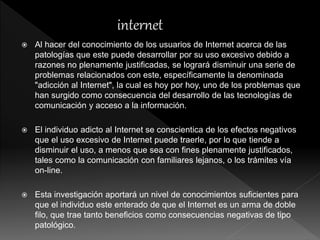 Al hacer del conocimiento de los usuarios de Internet acerca de las
patologías que este puede desarrollar por su uso excesivo debido a
razones no plenamente justificadas, se logrará disminuir una serie de
problemas relacionados con este, específicamente la denominada
"adicción al Internet", la cual es hoy por hoy, uno de los problemas que
han surgido como consecuencia del desarrollo de las tecnologías de
comunicación y acceso a la información.
 El individuo adicto al Internet se conscientica de los efectos negativos
que el uso excesivo de Internet puede traerle, por lo que tiende a
disminuir el uso, a menos que sea con fines plenamente justificados,
tales como la comunicación con familiares lejanos, o los trámites vía
on-line.
 Esta investigación aportará un nivel de conocimientos suficientes para
que el individuo este enterado de que el Internet es un arma de doble
filo, que trae tanto beneficios como consecuencias negativas de tipo
patológico.
 