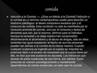  Adicción a la Comida -— ¿Eres un Adicto a la Comida? Adicción a
la comida es un término contemporáneo usado para describir un
trastorno patológico; el deseo compulsivo excesivo por y el
consumo de comida. Esta condición no solo se manifiesta por el
consumo anormal de comida, sino por el consumo y deseo de
alimentos que son, por sí mismos, dañinos para el individuo.
Aunque la sociedad y la clase médica han comprendido
eficientemente el alcoholismo y el abuso de drogas, solo en años
recientes hay igual aceptación al hecho de que las personas
puedan ser adictas a la comida de la misma manera. Cuando
cualquier sustancia es ingerida por el cuerpo sin importar su
potencial daño o el exceso de necesidad que el cuerpo tiene por
ella, se dice que esa sustancia es abusada. Los individuos que
abusan de estas sustancias de esa forma, son adictos. Estas
personas se vuelven psicológicamente y mentalmente
dependientes de ciertas sustancias, en este caso la comida.
 